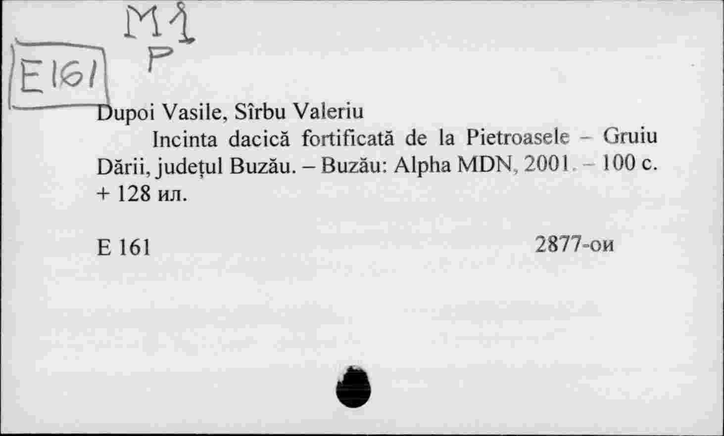 ﻿ЕІб/j р
Dupoi Vasile, Sîrbu Valeriu
Incinta dacicä fortificatä de la Pietroasele - Gruiu Därii, judetul Buzäu. — Buzäu: Alpha MDN, 2001	100 c.
+ 128 ил.
E 161
2877-ои